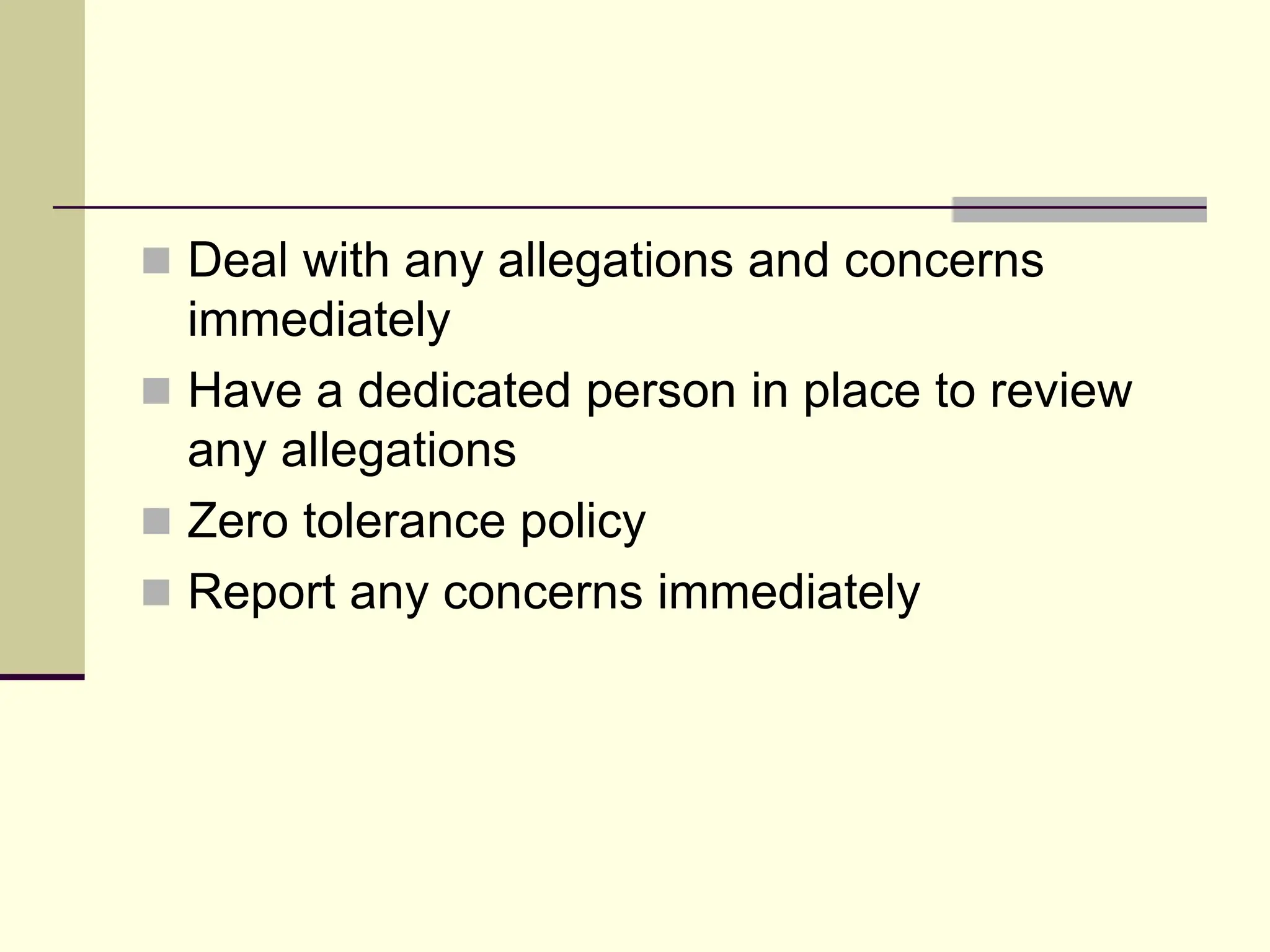  Deal with any allegations and concerns
immediately
 Have a dedicated person in place to review
any allegations
 Zero tolerance policy
 Report any concerns immediately
 
