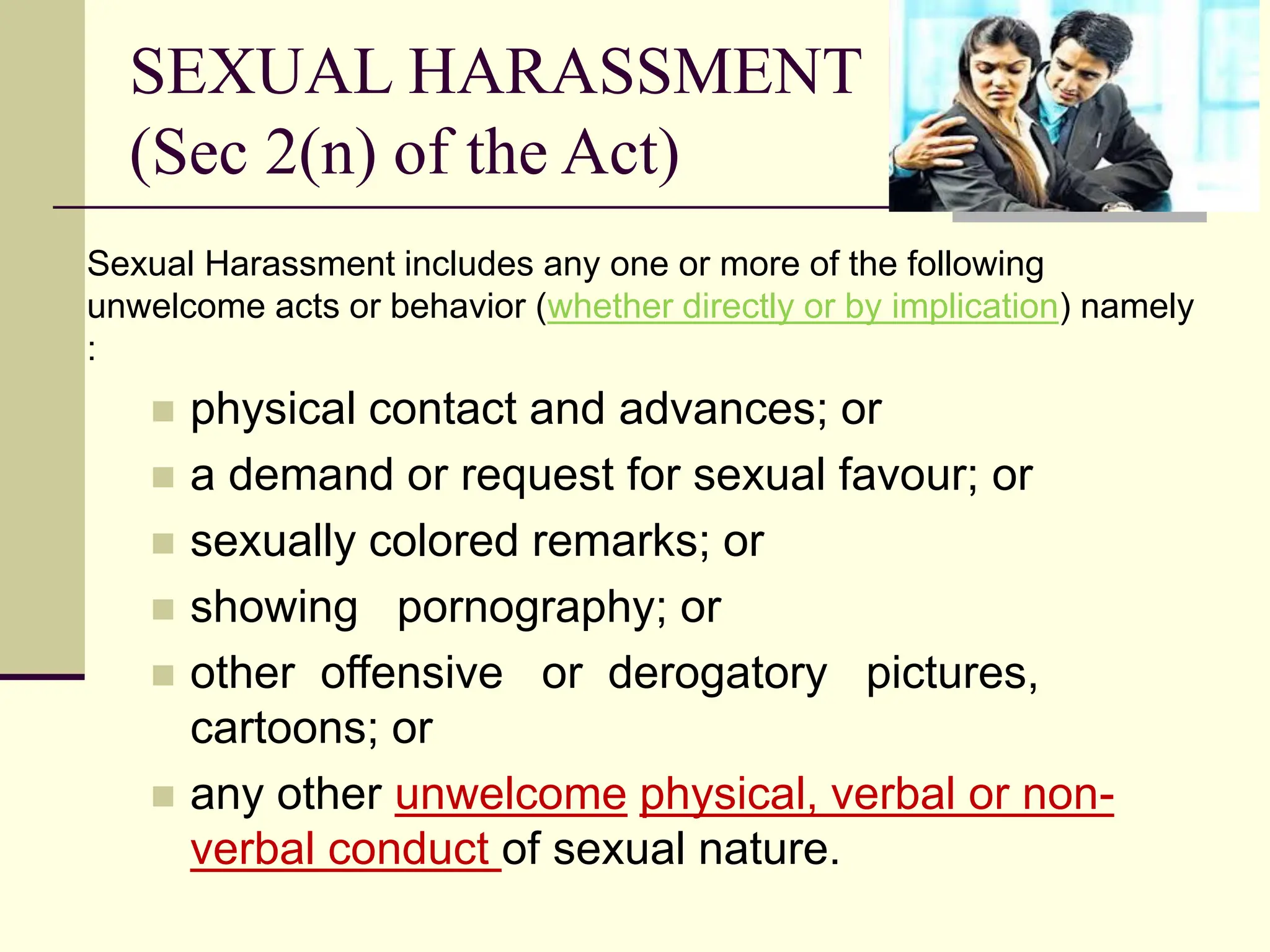 SEXUAL HARASSMENT
(Sec 2(n) of the Act)
Sexual Harassment includes any one or more of the following
unwelcome acts or behavior (whether directly or by implication) namely
:
 physical contact and advances; or
 a demand or request for sexual favour; or
 sexually colored remarks; or
 showing pornography; or
 other offensive or derogatory pictures,
cartoons; or
 any other unwelcome physical, verbal or non-
verbal conduct of sexual nature.
 