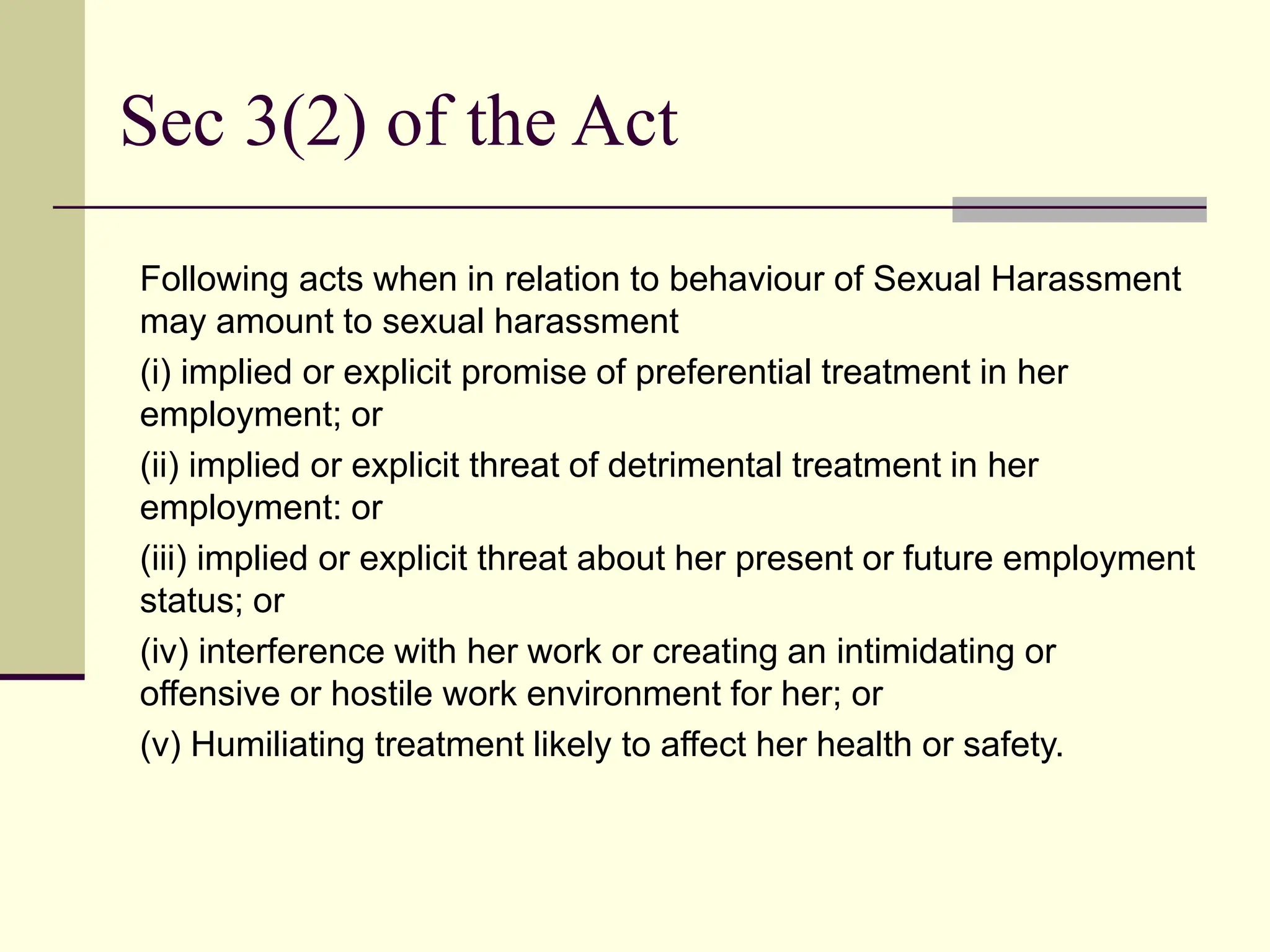 Following acts when in relation to behaviour of Sexual Harassment
may amount to sexual harassment
(i) implied or explicit promise of preferential treatment in her
employment; or
(ii) implied or explicit threat of detrimental treatment in her
employment: or
(iii) implied or explicit threat about her present or future employment
status; or
(iv) interference with her work or creating an intimidating or
offensive or hostile work environment for her; or
(v) Humiliating treatment likely to affect her health or safety.
Sec 3(2) of the Act
 