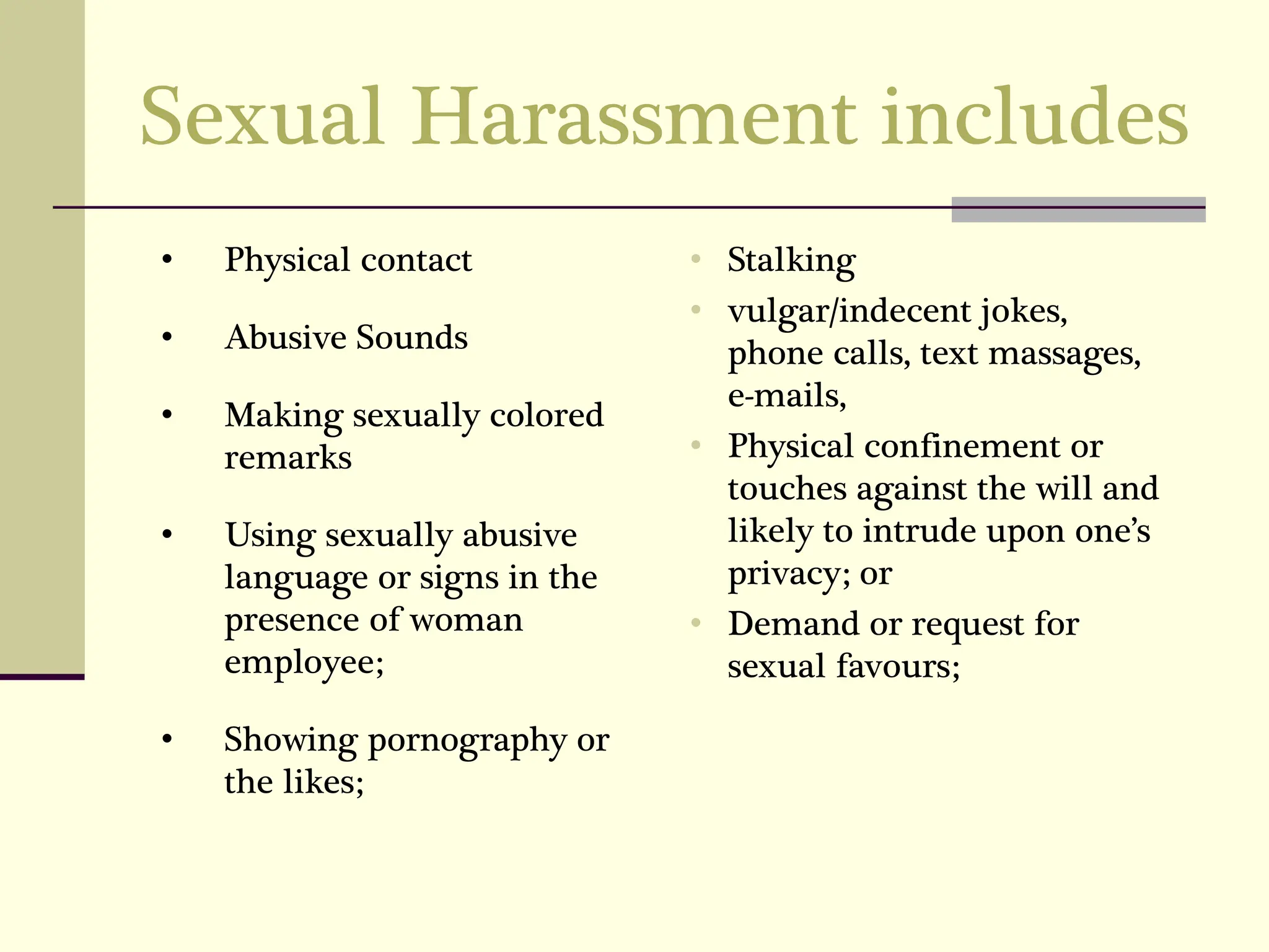 Sexual Harassment includes
• Physical contact
• Abusive Sounds
• Making sexually colored
remarks
• Using sexually abusive
language or signs in the
presence of woman
employee;
• Showing pornography or
the likes;
• Stalking
• vulgar/indecent jokes,
phone calls, text massages,
e-mails,
• Physical confinement or
touches against the will and
likely to intrude upon one’s
privacy; or
• Demand or request for
sexual favours;
 
