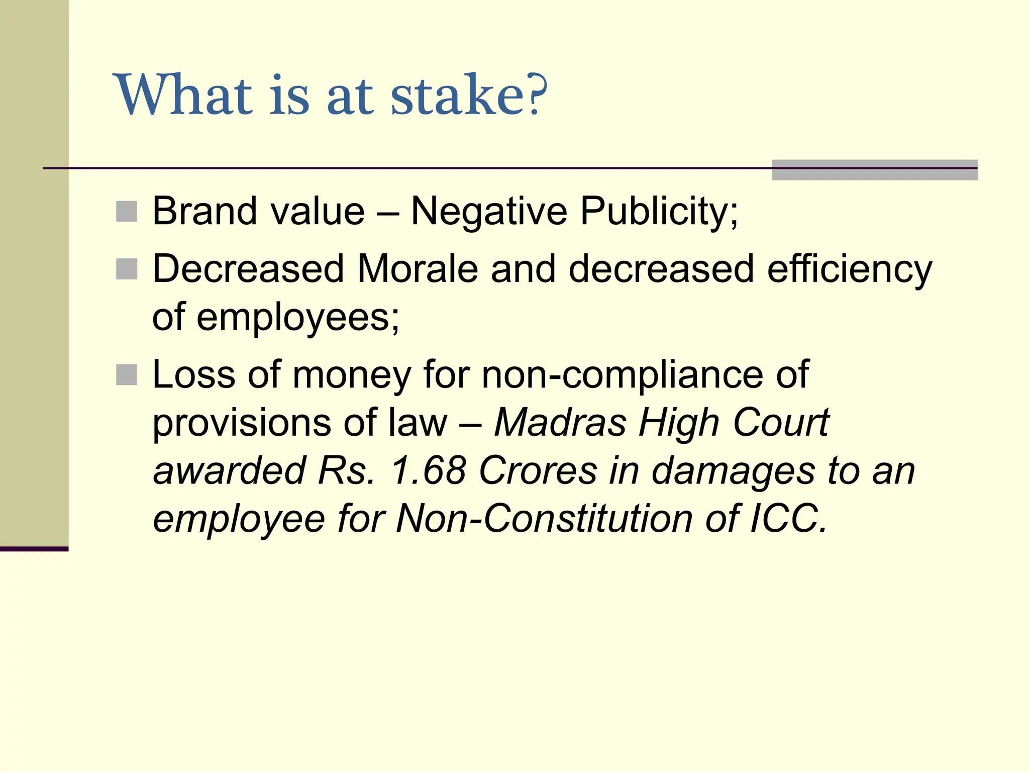 What is at stake?
 Brand value – Negative Publicity;
 Decreased Morale and decreased efficiency
of employees;
 Loss of money for non-compliance of
provisions of law – Madras High Court
awarded Rs. 1.68 Crores in damages to an
employee for Non-Constitution of ICC.
 