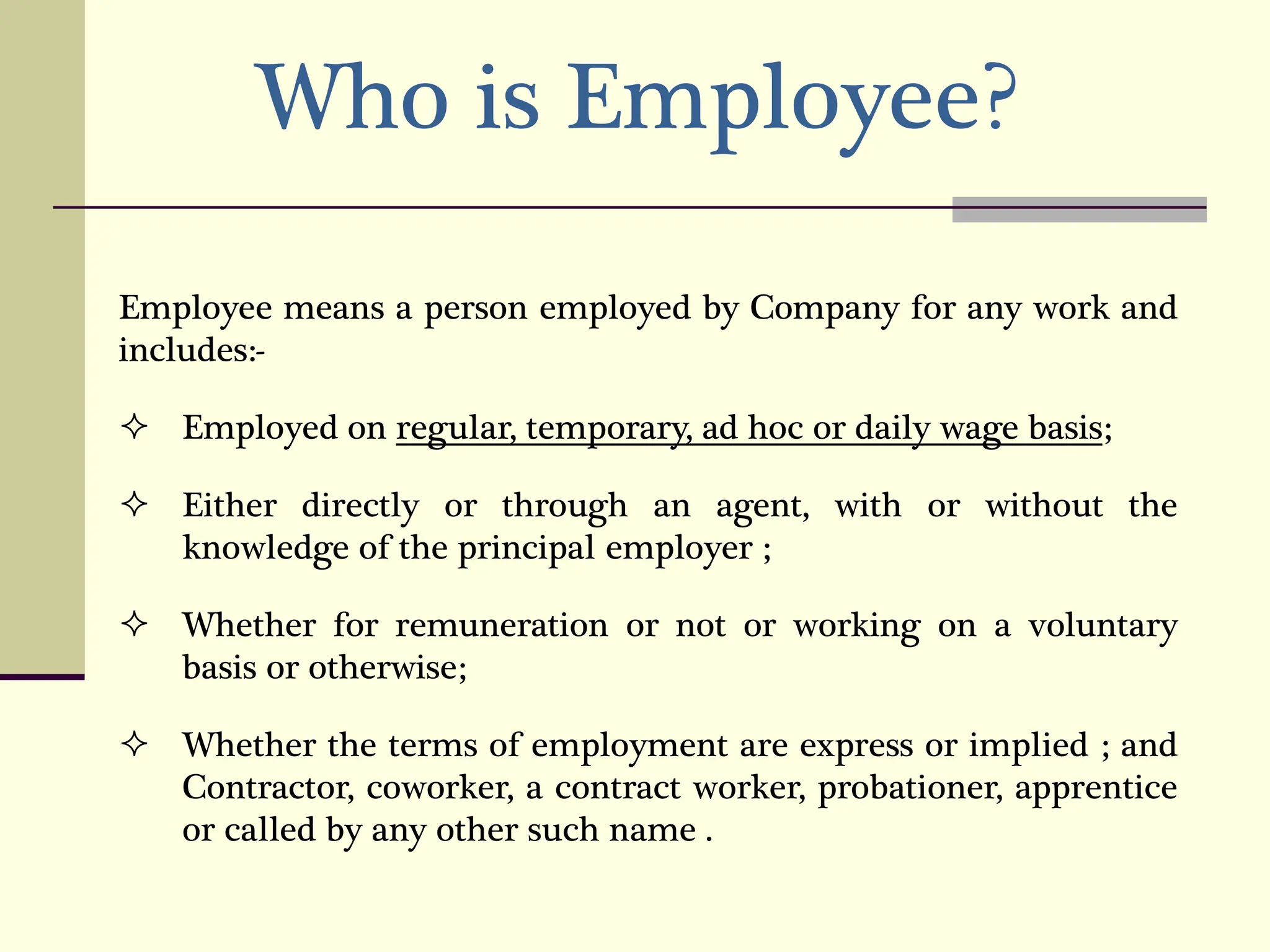 Who is Employee?
Employee means a person employed by Company for any work and
includes:-
 Employed on regular, temporary, ad hoc or daily wage basis;
 Either directly or through an agent, with or without the
knowledge of the principal employer ;
 Whether for remuneration or not or working on a voluntary
basis or otherwise;
 Whether the terms of employment are express or implied ; and
Contractor, coworker, a contract worker, probationer, apprentice
or called by any other such name .
 
