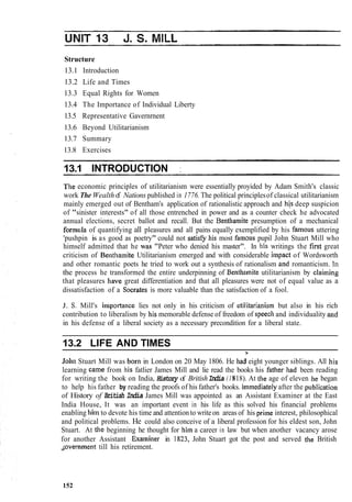 Structure
13.1 Introduction
13.2 Life and Times
13.3 Equal Rights for Women
13.4 The Importance of Individual Liberty
13.5 Representative Gavernrnent
13.6 Beyond Utilitarianism
13.7 Summary
13.8 Exercises
13.1 INTRODUCTION :
The economic principles of utilitarianism were essentially proyided by Adam Smith's classic
work The Wealthof Nations published in 1776. The political principlesof classical utilitarianism
mainly emerged out of Bentham's application of rationalistic approach and his deep suspicion
of "sinister interests" of all those entrenched in power and as a counter check he advocated
annual elections, secret ballot and recall. But the Bentliamite presumption of a mechanical
formula of quantifying all pleasures and all pains equally exemplified by his farnous uttering
'pushpin is as good as poetry" could not satis& his most farnous pupil John Stuart Mill who
himself admitted that he was "Peter who denied his master". In h'is writings the first great
criticism of Belithamite Utilitarianism emerged and with considerable impact of Wordsworth
and other romantic poets he tried to work out a synthesis of rationalism and romanticism. In
the process he transformed the entire underpinning of Benthamite utilitarianism by claiming
that pleasures have great differentiation and that all pleasures were not of equal value as a
dissatisfaction of a Socrates is more valuable than the satisfaction of a fool.
J. S, Mill's inlportance lies not only in his criticism of i~tilitarianismbut also in his rich
contribution to liberalism by his memorable defense of freedom of speecliand individuality and
in his defense of a liberal society as a necessary precondition for a liberal state.
13.2 LIFE AND TIMES
3'
John Stuart Mill was barn in London on 20 May 1806. He Iiad eight younger siblings. All his
learning came from his fatlier James Mill and lie read the books his fatlier tiad been reading
for writing the book on India, History of BritishIndia (1818). At the age of eleven he began
to help his father by reading the proofs of his father's books. l~nmediatelyafter the publicatioii
of History of British India James Mill was appointed as an Assistant Examiner at the East
India House, It was an important event in his life as this solved his financial problems
enabling him to devote his time and attentionto writeon areas of his prime interest, philosophical
and political problems. He could also conceive of a liberal profession for his eldest son, John
Stuart. At the beginning he thought for Iiim a career in law but when another vacancy arose
for another Assistant Exanliner in 1823, John Stuart got the post and served the British
dovernrnent till his retirement.
152
 