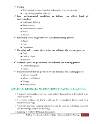 Kuldeep Vyas Associate Professor Dept. – Community Health Nursing | 3
 Timing
 Short timing between learning and practice (easy to remember)
 Long timing (possible to forget)
 Poor environmental condition as follows can affect level of
understanding.
 Inadequate lighting
 Temperature
 Ventilation distraction
 Noise
 Privacy
 Emotional factor as given below can affect learning process.
 Anger
 Fear
 Depression
 Physiological events as given below can influence the learning process
 Pain
 Critical illness
 Sensory
 Cultural aspects as given below can influence the learning process
 Different language
 Values
 Psychomotor ability as given below can influence the learning process
 Muscle strength
 Motor coordination
 Energy
 Sensory acuity
MALCOLM KNOWLES ASSUMPTION OF PATIENT LEARNING
 A person's personality progresses in an orderly fashion from a dependent to an
independent one.
 A person's readiness to learn is affected by sociocultural factors and their
developmental stage
 A person's previous learning experiences can be used as a stepping stone for
new knowledge and further learning
 Learning is reinforced through immediacy
 