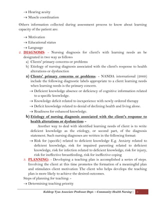 Kuldeep Vyas Associate Professor Dept. – Community Health Nursing | 5
 Hearing acuity
 Muscle coordination
Others information collected during assessment process to know about learning
capacity of the patient are:
 Motivation
 Educational status
 Language
2. DIAGNOSIS: - Nursing diagnosis for client's with learning needs an be
designated in two way as follows
a) Clients' primary concerns or problems
b) Etiology of nursing diagnosis associated with the client's response to health
alterations or dysfunction
a) Clients' primary concerns or problems: - NANDA international (2009)
include the following diagnostic labels appropriate to a client learning needs
when learning needs is the primary concern.
 Deficient knowledge absence or deficiency of cognitive information related
to a specific knowledge.
 Knowledge deficit related to inexperience with newly ordered therapy
 Deficit knowledge related to denial of declining health and living alone.
 Readiness for enhanced knowledge.
b) Etiology of nursing diagnosis associated with the client's response to
health alterations or dysfunction: -
Another way to deal with identified learning needs of client is to write
deficient knowledge as the etiology, or second part, of the diagnosis
statement. Such nursing diagnoses are written in the following format:
 Risk for (specific) related to deficient knowledge E.g. Anxiety related to
deficient knowledge, risk for impaired parenting related to deficient
knowledge, risk for infection related to deficient knowledge, risk for injury,
risk for ineffective breastfeeding, risk for ineffective coping
3. PLANNING: - Developing a teaching plan is accomplished a series of steps.
Involving the client at this time promotes the formation of a meaningful plan
and stimulates client motivation The client who helps develops the teaching
plan is more likely to achieve the desired outcomes.
Steps of planning for teaching: -
 Determining teaching priority
 