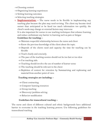 Kuldeep Vyas Associate Professor Dept. – Community Health Nursing | 6
 Choosing content
 Organizing learning experiences
 Setting learning outcomes
 Selecting teaching strategies
4. Implementation: - The nurse needs to be flexible in implementing any
teaching plan because the plan may need revising. The client my become tired
sooner than anticipated or be faced too much information too quickly, the
client's needs may change or external factors may intervene
It is also important for nurses to use teaching techniques that enhance learning
and reduce oreliminate any barrier to learning such as pain or fatigue
Guidelines for teaching: -
 Maintain respectful relationship between the nurse and client
 Know the previous knowledge of the client about the topic.
 Depends of the clients need and capacity the time for teaching can be
flexible
 Teach clearly and concisely.
 The pace of the teaching session should not be too fast or too slow
 Use teaching aids.
 Teaching should involve the use of number of learner sense
 The teaching should be relevant to the client
 Repletion of content for retention by Summarizing and rephrasing and
material from another point of view.
Teaching strategies are including: -
 Client contracting
 Computer learning resources
 Group teaching
 Discovery/problem solving
 Behavior modification
Guidelines for transcultural teaching: -
The nurse and client of different cultural and ethnic backgrounds have additional
barrier to overcome in the teaching learning process. Use following guidelines for
transcultural teaching
 