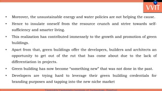 • Moreover, the unsustainable energy and water policies are not helping the cause.
• Hence to insulate oneself from the resource crunch and strive towards self-
sufficiency and smarter living.
• This realization has contributed immensely to the growth and promotion of green
buildings.
• Apart from that, green buildings offer the developers, builders and architects an
opportunity to get out of the rut that has come about due to the lack of
differentiation in projects.
• Green building has now become “something new” that was not done in the past.
• Developers are trying hard to leverage their green building credentials for
branding purposes and tapping into the new niche market
 