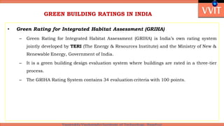 GREEN BUILDING RATINGS IN INDIA
• Green Rating for Integrated Habitat Assessment (GRIHA)
– Green Rating for Integrated Habitat Assessment (GRIHA) is India’s own rating system
jointly developed by TERI (The Energy & Resources Institute) and the Ministry of New &
Renewable Energy, Government of India.
– It is a green building design evaluation system where buildings are rated in a three-tier
process.
– The GRIHA Rating System contains 34 evaluation criteria with 100 points.
 