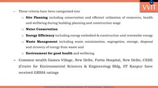 – These criteria have been categorized into
o Site Planning including conservation and efficient utilization of resources, health
and wellbeing during building planning and construction stage
o Water Conservation
o Energy Efficiency including energy embodied & construction and renewable energy
o Waste Management including waste minimization, segregation, storage, disposal
and recovery of energy from waste and
o Environment for good health and wellbeing.
– Common wealth Games Village, New Delhi, Fortis Hospital, New Delhi, CESE
(Centre for Environmental Sciences & Engineering) Bldg, IIT Kanpur have
received GRIHA ratings
 