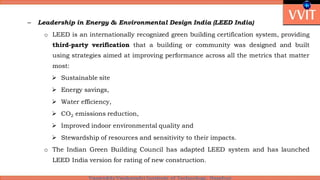 – Leadership in Energy & Environmental Design India (LEED India)
o LEED is an internationally recognized green building certification system, providing
third-party verification that a building or community was designed and built
using strategies aimed at improving performance across all the metrics that matter
most:
 Sustainable site
 Energy savings,
 Water efficiency,
 CO2 emissions reduction,
 Improved indoor environmental quality and
 Stewardship of resources and sensitivity to their impacts.
o The Indian Green Building Council has adapted LEED system and has launched
LEED India version for rating of new construction.
 