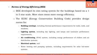 – Bureau of Energy Efficiency (BEE)
o BEE developed its own rating system for the buildings based on a 1
to 5 star scale. More stars mean more energy efficiency.
o The ECBC (Energy Conservation Building Code) provides design
norms for:
– Building envelope, including thermal performance requirements for walls, roofs, and
windows;
– Lighting system, including day lighting, and lamps and luminaire performance
requirements;
– Air conditioning, HVAC system, including energy performance of chillers and air
distribution systems;
– Electrical system; and
– Water heating and pumping systems, including requirements for solar hot-water
systems.
 