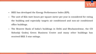 – BEE has developed the Energy Performance Index (EPI).
– The unit of Kilo watt hours per square meter per year is considered for rating
the building and especially targets air conditioned and non-air conditioned
office buildings.
– The Reserve Bank of India’s buildings in Delhi and Bhubaneshwar, the CII
Sohrabji Godrej Green Business Centre and many other buildings has
received BEE 5 star ratings.
 