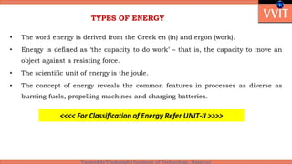 TYPES OF ENERGY
• The word energy is derived from the Greek en (in) and ergon (work).
• Energy is defined as ‘the capacity to do work’ – that is, the capacity to move an
object against a resisting force.
• The scientific unit of energy is the joule.
• The concept of energy reveals the common features in processes as diverse as
burning fuels, propelling machines and charging batteries.
<<<< For Classification of Energy Refer UNIT-II >>>>
 