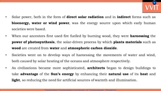 • Solar power, both in the form of direct solar radiation and in indirect forms such as
bioenergy, water or wind power, was the energy source upon which early human
societies were based.
• When our ancestors first used fire fuelled by burning wood, they were harnessing the
power of photosynthesis, the solar-driven process by which plants materials such as
wood are created from water and atmospheric carbon dioxide.
• Societies went on to develop ways of harnessing the movements of water and wind,
both caused by solar heating of the oceans and atmosphere respectively.
• As civilizations became more sophisticated, architects began to design buildings to
take advantage of the Sun’s energy by enhancing their natural use of its heat and
light, so reducing the need for artificial sources of warmth and illumination.
 