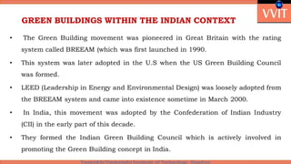 GREEN BUILDINGS WITHIN THE INDIAN CONTEXT
• The Green Building movement was pioneered in Great Britain with the rating
system called BREEAM (which was first launched in 1990.
• This system was later adopted in the U.S when the US Green Building Council
was formed.
• LEED (Leadership in Energy and Environmental Design) was loosely adopted from
the BREEAM system and came into existence sometime in March 2000.
• In India, this movement was adopted by the Confederation of Indian Industry
(CII) in the early part of this decade.
• They formed the Indian Green Building Council which is actively involved in
promoting the Green Building concept in India.
 