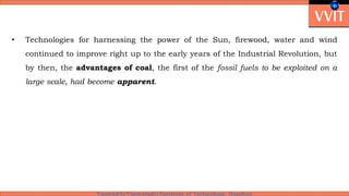 • Technologies for harnessing the power of the Sun, firewood, water and wind
continued to improve right up to the early years of the Industrial Revolution, but
by then, the advantages of coal, the first of the fossil fuels to be exploited on a
large scale, had become apparent.
 