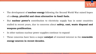 • The development of nuclear energy following the Second World War raised hopes
of a cheap, plentiful and clean alternative to fossil fuels.
• But nuclear power’s contribution to electricity supply has in some countries
stalled in recent years, due to concerns about safety, cost, waste disposal and
weapons proliferation.
• In other nations nuclear power supplies continue to expand
• These concerns have been a major catalyst of renewed interest in the renewable
energy sources in recent decades.
 