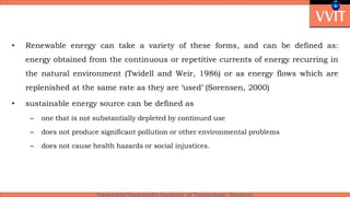 • Renewable energy can take a variety of these forms, and can be defined as:
energy obtained from the continuous or repetitive currents of energy recurring in
the natural environment (Twidell and Weir, 1986) or as energy flows which are
replenished at the same rate as they are ‘used’ (Sorensen, 2000)
• sustainable energy source can be defined as
– one that is not substantially depleted by continued use
– does not produce significant pollution or other environmental problems
– does not cause health hazards or social injustices.
 