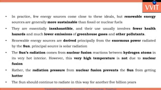 • In practice, few energy sources come close to these ideals, but renewable energy
sources are generally more sustainable than fossil or nuclear fuels
• They are essentially inexhaustible, and their use usually involves fewer health
hazards and much lower emissions of greenhouse gases and other pollutants.
• Renewable energy sources are derived principally from the enormous power radiated
by the Sun. principal source is solar radiation
• The Sun’s radiation comes from nuclear fusion reactions between hydrogen atoms in
its very hot interior. However, this very high temperature is not due to nuclear
fusion
• Rather, the radiation pressure from nuclear fusion prevents the Sun from getting
hotter
• The Sun should continue to radiate in this way for another five billion years
 
