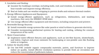 4. Insulation and Sealing:
 Insulate the building's envelope, including walls, roof, and windows, to minimize
heat transfer and improve energy efficiency.
 Seal air leaks and use weather stripping to prevent drafts and enhance thermal comfort.
5. Energy-Efficient Appliances and Equipment:
 Install energy-efficient appliances, such as refrigerators, dishwashers, and washing
machines, that carry the ENERGY STAR label.
 Use energy-efficient office equipment and electronics, including computers and printers
6. Renewable Energy Sources:
 Install renewable energy systems like solar panels or wind turbines to generate electricity.
 Consider incorporating geothermal systems for heating and cooling, utilizing the constant
temperature of the earth.
7. Water Conservation:
 Implement water-efficient fixtures and appliances, such as low-flow faucets, showerheads,
and toilets. Capture and reuse rainwater for landscaping or non-potable uses like flushing
toilets or irrigation.
8. Indoor Air Quality (IAQ):
 Use low-VOC (volatile organic compounds) materials, paints, and furniture to improve
indoor air quality. Install effective ventilation systems to provide fresh air circulation and
reduce the concentration of pollutants indoors.
 