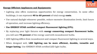 Energy Efficient Appliances and Equipments:
• Lighting also offers numerous opportunities for energy conservation. In some office
buildings, it can represent 40 to 60 percent of total energy costs.
• Use natural daylight whenever possible, reduce excessive illumination levels, limit hours
of operation, and increase lighting efficiency.
• Use ENERGY STAR certified compact fluorescent lighting (CFL).
• By replacing your light fixtures with energy conserving compact fluorescent bulbs,
you will save 75 percent of the energy used with incandescent bulbs.
• LED lighting differs from incandescent and compact fluorescent lighting in several ways.
• When designed well, LED lighting can be more efficient, durable, versatile and
longer lasting. Use ENERGY STAR certified LED light bulbs.
 