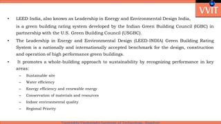 • LEED India, also known as Leadership in Energy and Environmental Design India,
is a green building rating system developed by the Indian Green Building Council (IGBC) in
partnership with the U.S. Green Building Council (USGBC).
• The Leadership in Energy and Environmental Design (LEED-INDIA) Green Building Rating
System is a nationally and internationally accepted benchmark for the design, construction
and operation of high performance green buildings.
• It promotes a whole-building approach to sustainability by recognizing performance in key
areas:
– Sustainable site
– Water efficiency
– Energy efficiency and renewable energy
– Conservation of materials and resources
– Indoor environmental quality
– Regional Priority
 