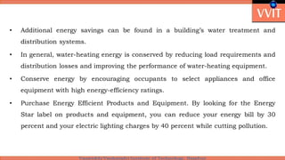 • Additional energy savings can be found in a building’s water treatment and
distribution systems.
• In general, water-heating energy is conserved by reducing load requirements and
distribution losses and improving the performance of water-heating equipment.
• Conserve energy by encouraging occupants to select appliances and office
equipment with high energy-efficiency ratings.
• Purchase Energy Efficient Products and Equipment. By looking for the Energy
Star label on products and equipment, you can reduce your energy bill by 30
percent and your electric lighting charges by 40 percent while cutting pollution.
 