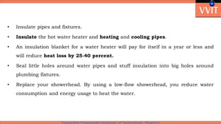• Insulate pipes and fixtures.
• Insulate the hot water heater and heating and cooling pipes.
• An insulation blanket for a water heater will pay for itself in a year or less and
will reduce heat loss by 25-40 percent.
• Seal little holes around water pipes and stuff insulation into big holes around
plumbing fixtures.
• Replace your showerhead. By using a low-flow showerhead, you reduce water
consumption and energy usage to heat the water.
 