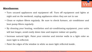 Miscellaneous:
• Turn unused appliances and equipment off. Turn off equipment and lights at
night and on the weekend, unplug appliances when they are not in use
• Clean or replace filters regularly. Be sure to check furnace, air conditioner and
heat pump filters regularly.
• By cleaning your heating, ventilation and air-conditioning equipment, your units
will last longer, avoid costly down time and improve indoor air quality.
• Increase natural light. Paint your exterior and interior walls in a light color so
more light is reflected.
• Paint the edges of the window in white so more light reflected inside.
 
