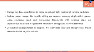• During the day, open blinds to bring in natural light instead of turning on lights.
• Reduce paper usage. By double siding on copiers, reusing single-sided paper,
using electronic mail and circulating documents with routing slips, an
organization can save a significant amount of energy and natural resource
• Use public transportation or carpool. Not only does this save energy costs, but it
extends the life of your vehicle.
 