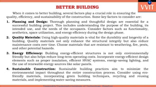 BETTER BUILDING
When it comes to better building, several factors play a crucial role in ensuring the
quality, efficiency, and sustainability of the construction. Some key factors to consider are:
1. Planning and Design: Thorough planning and thoughtful design are essential for a
successful building project. This includes understanding the purpose of the building, its
intended use, and the needs of the occupants. Consider factors such as functionality,
aesthetics, space utilization, and energy efficiency during the design phase.
2. Quality Materials: Using high-quality materials is vital for the durability and longevity of a
building. Quality materials not only enhance the structural integrity but also reduce
maintenance costs over time. Choose materials that are resistant to weathering, fire, pests,
and other potential hazards.
3. Energy Efficiency: Building energy-efficient structures is not only environmentally
friendly but also helps reduce long-term operating costs. Incorporate energy-efficient design
elements such as proper insulation, efficient HVAC systems, energy-saving lighting, and
the use of renewable energy sources like solar panels.
4. Sustainable Construction: Sustainable building practices aim to minimize the
environmental impact throughout the entire construction process. Consider using eco-
friendly materials, incorporating green building techniques, recycling and reusing
materials, and implementing water-saving measures.
 