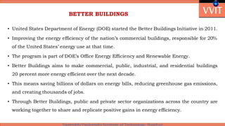 BETTER BUILDINGS
• United States Department of Energy (DOE) started the Better Buildings Initiative in 2011.
• Improving the energy efficiency of the nation’s commercial buildings, responsible for 20%
of the United States’ energy use at that time.
• The program is part of DOE’s Office Energy Efficiency and Renewable Energy.
• Better Buildings aims to make commercial, public, industrial, and residential buildings
20 percent more energy efficient over the next decade.
• This means saving billions of dollars on energy bills, reducing greenhouse gas emissions,
and creating thousands of jobs.
• Through Better Buildings, public and private sector organizations across the country are
working together to share and replicate positive gains in energy efficiency.
 