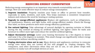 REDUCING ENERGY CONSUPMTION
Reducing energy consumption is an important step towards sustainability and cost
savings. Here are some effective ways to reduce energy consumption:
1. Improve insulation: Properly insulate your home or office to prevent heat transfer,
especially in walls, windows, and roofs. This helps maintain a consistent temperature
indoors and reduces the need for heating or cooling systems.
2. Upgrade to energy-efficient appliances: Replace old appliances, such as refrigerators,
air conditioners, heaters, and light bulbs, with energy-efficient models. Check the Energy
Star label, as these products meet strict energy efficiency guidelines.
3. Use natural lighting: Take advantage of natural daylight by opening curtains or blinds
during the day instead of relying on artificial lighting. Use lighter colors for walls and
furniture to reflect more light and reduce the need for artificial lighting.
4. Adjust thermostat settings: Lower your heating thermostat by a few degrees in winter
and raise it by a few degrees in summer. This small change can significantly reduce energy
consumption without sacrificing comfort.
5. Unplug electronics when not in use: Many devices and appliances continue to consume
energy even when they are turned off but still plugged in. Unplug chargers, TVs,
computers, and other electronics when they are not in use, or use power strips with
switches to easily turn off multiple devices at once.
 