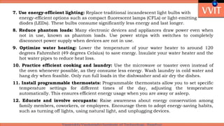 7. Use energy-efficient lighting: Replace traditional incandescent light bulbs with
energy-efficient options such as compact fluorescent lamps (CFLs) or light-emitting
diodes (LEDs). These bulbs consume significantly less energy and last longer.
8. Reduce phantom loads: Many electronic devices and appliances draw power even when
not in use, known as phantom loads. Use power strips with switches to completely
disconnect power supply when devices are not in use.
9. Optimize water heating: Lower the temperature of your water heater to around 120
degrees Fahrenheit (49 degrees Celsius) to save energy. Insulate your water heater and the
hot water pipes to reduce heat loss.
10. Practice efficient cooking and laundry: Use the microwave or toaster oven instead of
the oven whenever possible, as they consume less energy. Wash laundry in cold water and
hang dry when feasible. Only run full loads in the dishwasher and air dry the dishes.
11. Install programmable thermostats: Programmable thermostats allow you to set specific
temperature settings for different times of the day, adjusting the temperature
automatically. This ensures efficient energy usage when you are away or asleep.
12. Educate and involve occupants: Raise awareness about energy conservation among
family members, coworkers, or employees. Encourage them to adopt energy-saving habits,
such as turning off lights, using natural light, and unplugging devices.
 
