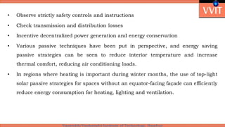 • Observe strictly safety controls and instructions
• Check transmission and distribution losses
• Incentive decentralized power generation and energy conservation
• Various passive techniques have been put in perspective, and energy saving
passive strategies can be seen to reduce interior temperature and increase
thermal comfort, reducing air conditioning loads.
• In regions where heating is important during winter months, the use of top-light
solar passive strategies for spaces without an equator-facing façade can efficiently
reduce energy consumption for heating, lighting and ventilation.
 