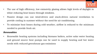 • The use of high efficiency, low emissivity glazing allows high levels of daylight in
whist reducing heat losses through windows.
• Passive design can use wind-driven and stack-driven natural ventilation to
provide cooling in summer without the need for air conditioning.
• To minimize heat losses during cold weather, airflow is reduced to the minimum
needed to provide fresh air.
Renewables
• Renewable heating systems including biomass boilers, active solar water heating
and ground source heat pumps can be used to supply heating and hot water
needs with reduced greenhouse gas emissions
 