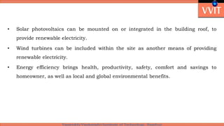 • Solar photovoltaics can be mounted on or integrated in the building roof, to
provide renewable electricity.
• Wind turbines can be included within the site as another means of providing
renewable electricity.
• Energy efficiency brings health, productivity, safety, comfort and savings to
homeowner, as well as local and global environmental benefits.
 