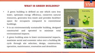 WHAT IS GREEN BUILDING?
• A green building is defined as one which uses less
water, optimizes energy efficiency, conserves natural
resources, generates less waste and provides healthier
space for occupants compared to conventional
buildings.
• It is an environmentally sustainable building, designed
constructed and operated to minimize total
environmental impacts.
• A green building aims to lower environmental impacts,
maximize social and economic value over a building life
cycle through site selection, design, construction,
operation, maintenance, renovation and demolition
 