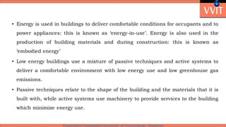 • Energy is used in buildings to deliver comfortable conditions for occupants and to
power appliances: this is known as ‘energy-in-use’. Energy is also used in the
production of building materials and during construction: this is known as
‘embodied energy’
• Low energy buildings use a mixture of passive techniques and active systems to
deliver a comfortable environment with low energy use and low greenhouse gas
emissions.
• Passive techniques relate to the shape of the building and the materials that it is
built with, while active systems use machinery to provide services to the building
which minimize energy use.
 