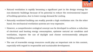 • Natural ventilation is rapidly becoming a significant part in the design strategy for
non-domestic buildings because of its potential to reduce the environmental impact
of building operation, due to lower energy demand for cooling.
• Naturally ventilated building can readily provide a high ventilation rate. On the other
hand, the mechanical ventilation systems are very expensive.
• However, a comprehensive ecological concept can be developed to achieve a reduction
of electrical and heating energy consumption, optimise natural air condition and
ventilation, improve the use of daylight and choose environmentally adequate
building materials.
• The use of renewable energy resources could play an important role in this context,
especially with regard to responsible and sustainable development.
 