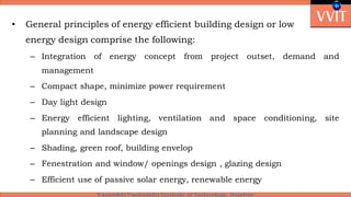 • General principles of energy efficient building design or low
energy design comprise the following:
– Integration of energy concept from project outset, demand and
management
– Compact shape, minimize power requirement
– Day light design
– Energy efficient lighting, ventilation and space conditioning, site
planning and landscape design
– Shading, green roof, building envelop
– Fenestration and window/ openings design , glazing design
– Efficient use of passive solar energy, renewable energy
 