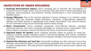 OBJECTIVES OF GREEN BUILDINGS:
 Reducing Environmental Impact: Green buildings aim to minimize the consumption of
resources such as energy, water, and raw materials. They also strive to reduce greenhouse gas
emissions, waste generation, and pollution, thereby contributing to a more sustainable and
healthier planet.
 Energy Efficiency: One of the primary objectives of green buildings is to enhance energy
efficiency. They use innovative design techniques, insulation, energy-efficient appliances,
lighting, and HVAC systems to significantly lower energy consumption. This reduces reliance
on non-renewable energy sources and helps combat climate change.
 Water Conservation: Green buildings incorporate water-efficient fixtures, rainwater
harvesting systems, and water recycling technologies to minimize water consumption. This
helps conserve a precious resource and reduces the strain on local water supplies.
 Improved Indoor Air Quality: Green buildings prioritize indoor air quality by using low-
emission materials, proper ventilation systems, and natural lighting. This creates a healthier
and more comfortable indoor environment for occupants, leading to increased productivity and
well-being.
 Optimal Site Selection and Land Use: Sustainable buildings are often located in areas that
minimize environmental impact, such as previously developed sites or areas with easy access
to public transportation. They also promote responsible land use to preserve green spaces and
biodiversity.
 