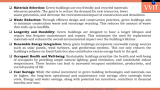  Materials Selection: Green buildings use eco-friendly and recycled materials
whenever possible. The goal is to reduce the demand for new resources, lower
waste generation, and decrease the environmental impact of construction and demolition.
 Waste Reduction: Through efficient design and construction practices, green buildings aim
to minimize construction waste and encourage recycling. This reduces the amount of waste
that ends up in landfills.
 Longevity and Durability: Green buildings are designed to have a longer lifespan and
require less frequent maintenance and repairs. This minimizes the need for replacement
materials and reduces the overall environmental impact over the building's lifetime.
 Renewable Energy Integration: Many green buildings incorporate renewable energy sources
such as solar panels, wind turbines, and geothermal systems. This not only reduces the
building's reliance on fossil fuels but also contributes excess energy back to the grid.
 Occupant Health and Well-being: Sustainable buildings prioritize the health and well-being
of occupants by providing ample natural lighting, good ventilation, and comfortable indoor
temperatures. These factors can lead to increased occupant satisfaction, productivity, and
overall quality of life.
 Cost Savings: While the initial investment in green building technologies and materials can
be higher, the long-term operational and maintenance cost savings often outweigh these
costs. Energy and water savings, along with potential tax incentives, contribute to financial
benefits over time.
 