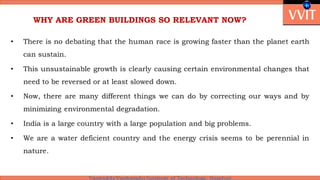 WHY ARE GREEN BUILDINGS SO RELEVANT NOW?
• There is no debating that the human race is growing faster than the planet earth
can sustain.
• This unsustainable growth is clearly causing certain environmental changes that
need to be reversed or at least slowed down.
• Now, there are many different things we can do by correcting our ways and by
minimizing environmental degradation.
• India is a large country with a large population and big problems.
• We are a water deficient country and the energy crisis seems to be perennial in
nature.
 