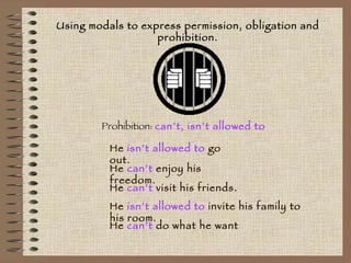 Using modals to express permission, obligation and prohibition. Prohibition:  can’t, isn’t allowed to He  isn’t allowed to  go out. He  can’t  enjoy his freedom. He  isn’t allowed to  invite his family to his room. He  can’t  visit his friends. He  can’t  do what he want 