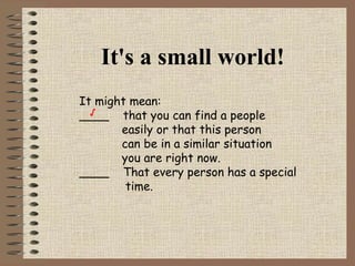 It's a small world! It might mean: ____  that you can find a people    easily or that this person    can be in a similar situation   you are right now.  ____  That every person has a special time. √ 