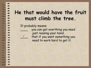 He that would have the fruit must climb the tree. It probably means: ____  you can get everthing you need    just reasing your hand. ____  that if you want something you    need to work hard to get it. √ 