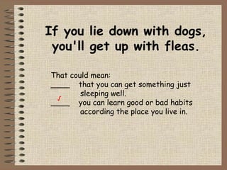 If you lie down with dogs, you'll get up with fleas. That could mean: ____  that you can get something just   sleeping well. ____  you can learn good or bad habits   according the place you live in. √ 