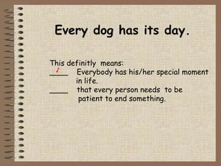 Every dog has its day. This definitly  means: ____  Everybody has his/her special moment   in life. ____  that every person needs  to be    patient to end something. √ 