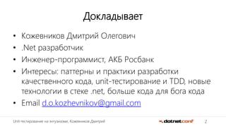 2Unit-тестирование на энтузиазме, Кожевников Дмитрий
Докладывает
• Кожевников Дмитрий Олегович
• .Net разработчик
• Инженер-программист, АКБ Росбанк
• Интересы: паттерны и практики разработки
качественного кода, unit-тестирование и TDD, новые
технологии в стеке .net, больше кода для бога кода
• Email d.o.kozhevnikov@gmail.com
 